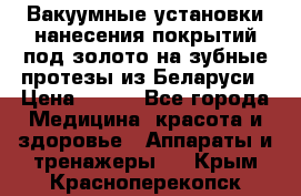 Вакуумные установки нанесения покрытий под золото на зубные протезы из Беларуси › Цена ­ 100 - Все города Медицина, красота и здоровье » Аппараты и тренажеры   . Крым,Красноперекопск